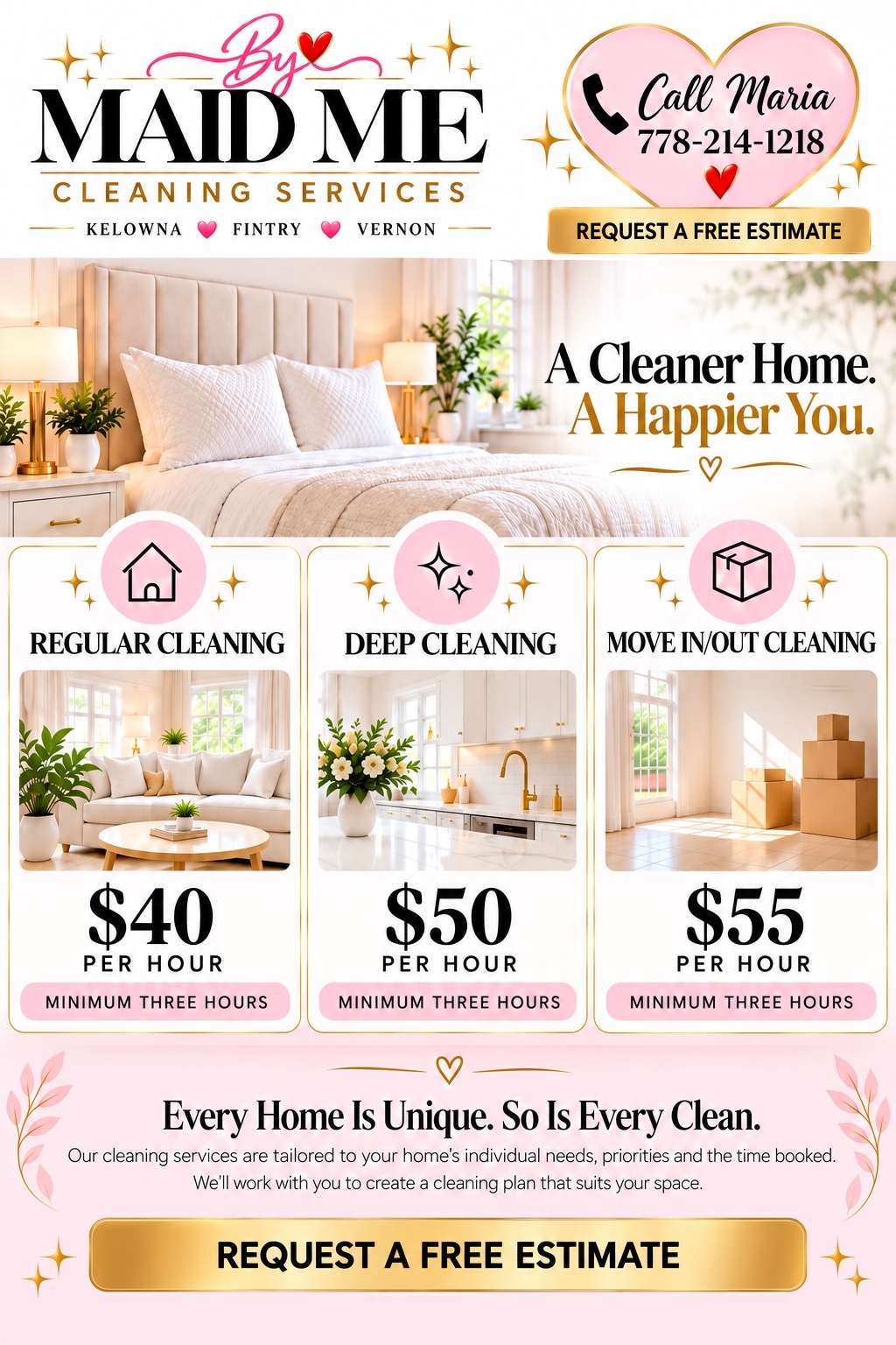 Maid by Me Cleaning Services. Kelowna, Fintry, Vernon. Call Maria 778-214-1218. A Cleaner Home. A Happier You. Regular cleaning $40 per hour, deep cleaning $50 per hour, move in/out cleaning $55 per hour. Minimum three hours. Every home is unique, so is every clean. Cleaning tailored to your needs. Request a free estimate.
